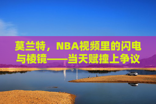 莫兰特,NBA视频里的闪电与棱镜——当天赋撞上争议,我们看到了什么?莫兰特,NBA闪电与棱镜,天赋争议的折射