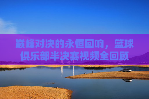 巅峰对决的永恒回响,篮球俱乐部半决赛视频全回顾