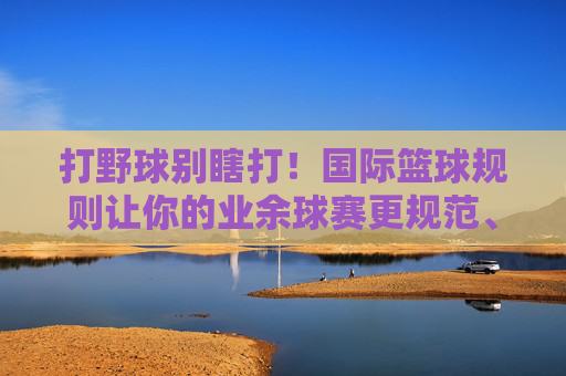 打野球别瞎打！国际篮球规则让你的业余球赛更规范、更尽兴，打野球守规，业余球赛更规范尽兴