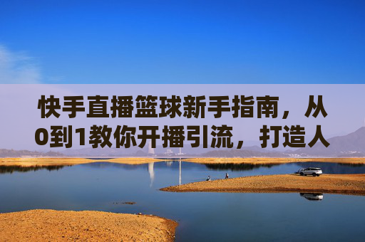 快手直播篮球新手指南,从0到1教你开播引流,打造人气篮球直播间!快手篮球新手开播指南,从0到1引流,打造人气直播间