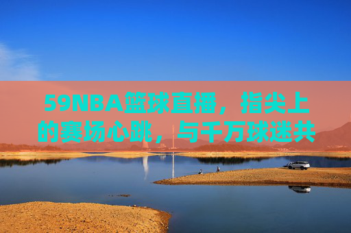 59NBA篮球直播，指尖上的赛场心跳，与千万球迷共赴篮球盛宴，59NBA直播，指尖赛场心跳，千万球迷共赴篮球盛宴