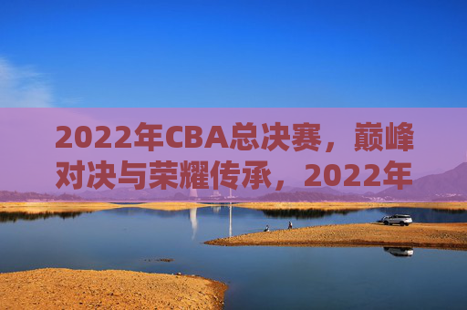 2022年CBA总决赛，巅峰对决与荣耀传承，2022年CBA总决赛，巅峰对决与荣耀传承