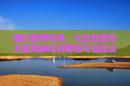 篮球裁判视角,公正处置双方犯规的规则智慧与临场实践,篮球裁判公正处置双方犯规,规则智慧与临场实践