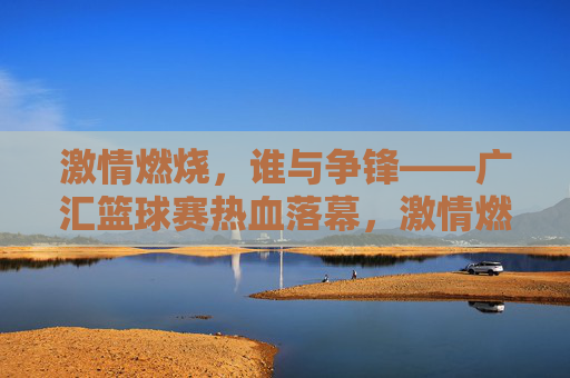 激情燃烧，谁与争锋——广汇篮球赛热血落幕，激情燃烧，广汇篮球赛热血落幕