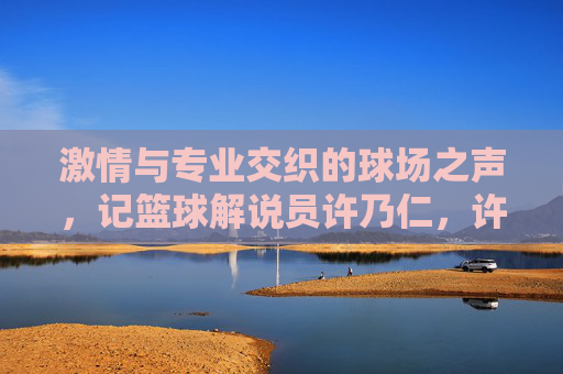 激情与专业交织的球场之声，记篮球解说员许乃仁，许乃仁，激情与专业的球场之声