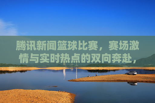 腾讯新闻篮球比赛,赛场激情与实时热点的双向奔赴,腾讯新闻篮球比赛,赛场激情与实时热点的双向奔赴