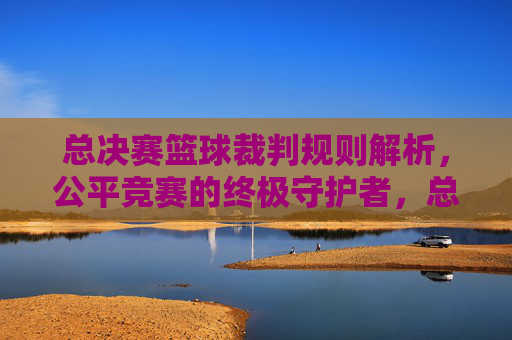 总决赛篮球裁判规则解析,公平竞赛的终极守护者,总决赛篮球裁判规则解析,公平竞赛的终极守护者