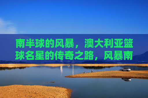 南半球的风暴,澳大利亚篮球名星的传奇之路,风暴南半球,铸就澳洲篮球传奇