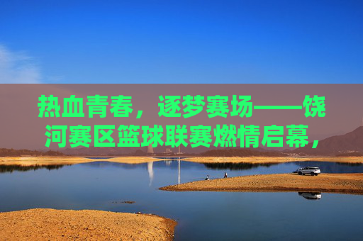 热血青春，逐梦赛场——饶河赛区篮球联赛燃情启幕，热血青春，饶河篮球联赛燃情启幕