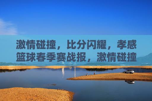激情碰撞，比分闪耀，孝感篮球春季赛战报，激情碰撞比分闪耀 孝感篮球春季赛战报