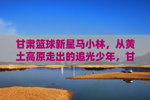 甘肃篮球新星马小林,从黄土高原走出的追光少年,甘肃篮球新星马小林,黄土高原走出的追光少年