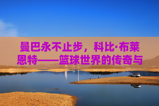 曼巴永不止步，科比·布莱恩特——篮球世界的传奇与信仰，曼巴永不止步，科比·布莱恩特的传奇与信仰