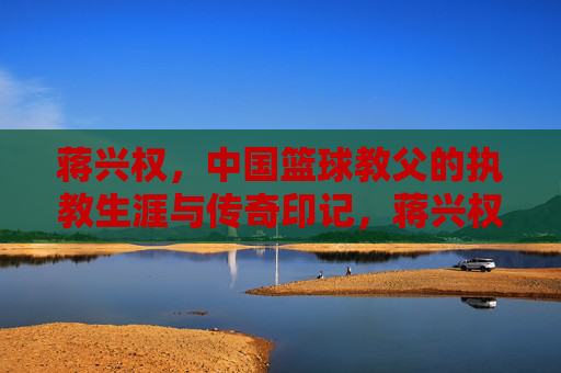 蒋兴权,中国篮球教父的执教生涯与传奇印记,蒋兴权,中国篮球教父的执教生涯与传奇印记