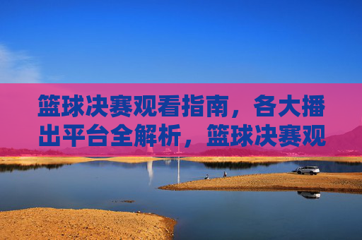 篮球决赛观看指南,各大播出平台全解析,篮球决赛观看指南,各大播出平台全解析