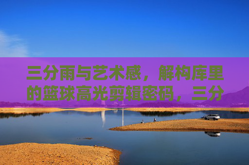 三分雨与艺术感，解构库里的篮球高光剪辑密码，三分雨与艺术感，库里高光剪辑密码解构