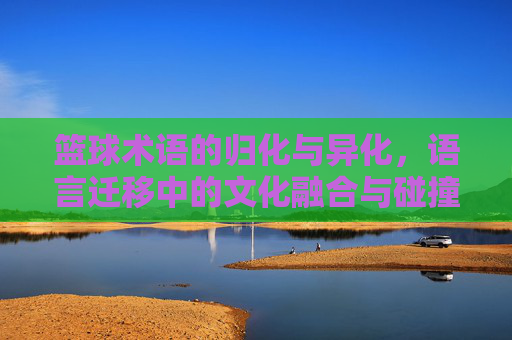 篮球术语的归化与异化,语言迁移中的文化融合与碰撞,篮球术语的归化异化,语言迁移中的文化融合与碰撞