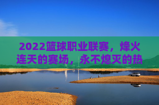 2022篮球职业联赛,烽火连天的赛场,永不熄灭的热爱,2022篮球职业联赛,烽火连天,热爱不息