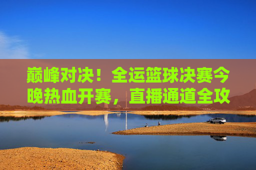 巅峰对决！全运篮球决赛今晚热血开赛，直播通道全攻略，巅峰对决！全运篮球决赛今晚开赛直播通道全攻略