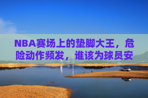 NBA赛场上的垫脚大王,危险动作频发,谁该为球员安全负责?NBA垫脚大王危险动作频发,球员安全谁来担责?