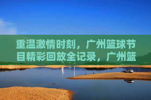 重温激情时刻，广州篮球节目精彩回放全记录，广州篮球激情回放全记录，重温精彩时刻