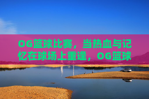 OG篮球比赛,当热血与记忆在球场上重逢,OG篮球,热血记忆球场重逢
