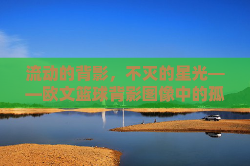 流动的背影,不灭的星光——欧文篮球背影图像中的孤独与诗意