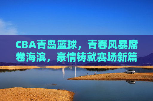 CBA青岛篮球,青春风暴席卷海滨,豪情铸就赛场新篇