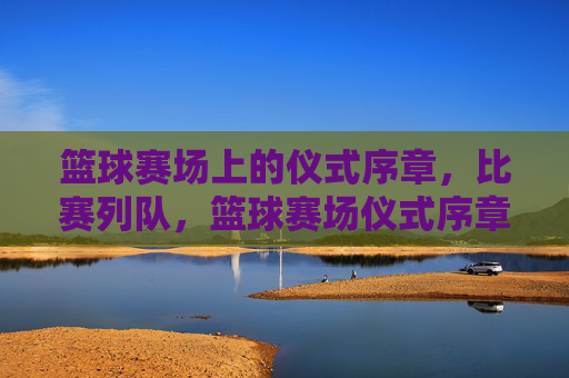 篮球赛场上的仪式序章,比赛列队,篮球赛场仪式序章,比赛列队