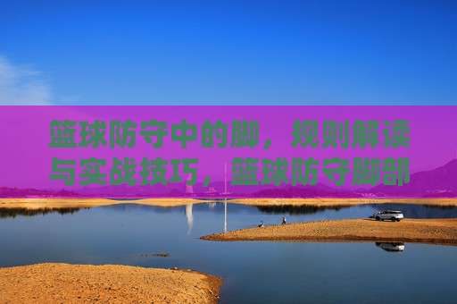 篮球防守中的脚,规则解读与实战技巧,篮球防守脚部规则解读与实战技巧