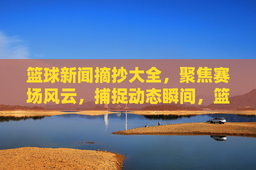 篮球新闻摘抄大全,聚焦赛场风云,捕捉动态瞬间,篮球新闻摘抄,赛场风云与动态瞬间