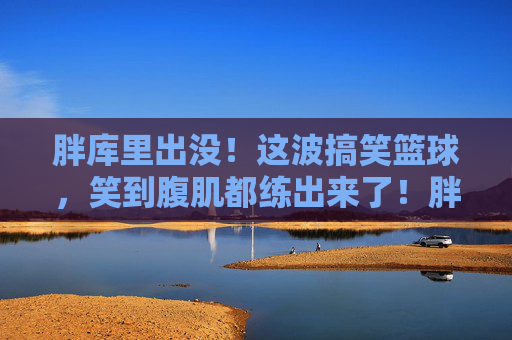 胖库里出没!这波搞笑篮球,笑到腹肌都练出来了!胖库里的搞笑篮球,笑到腹肌都练出来了!