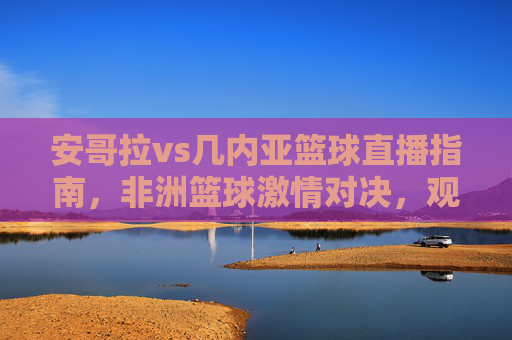 安哥拉vs几内亚篮球直播指南，非洲篮球激情对决，观看通道全解析，安哥拉vs几内亚篮球直播指南，非洲激情对决观看通道全解析