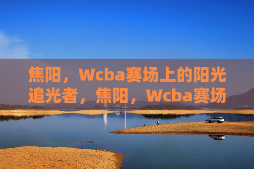 焦阳,Wcba赛场上的阳光追光者,焦阳,Wcba赛场的阳光追光者
