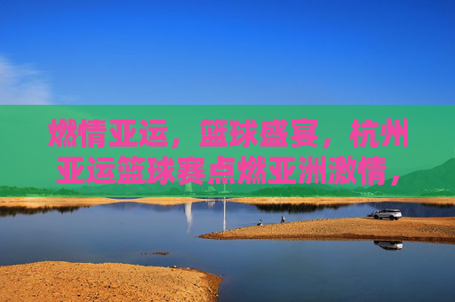 燃情亚运，篮球盛宴，杭州亚运篮球赛点燃亚洲激情，燃情亚运篮球盛宴，杭州点燃亚洲激情