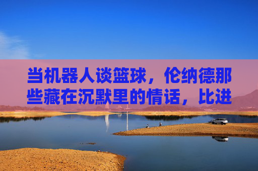 当机器人谈篮球，伦纳德那些藏在沉默里的情话，比进球更动人，当机器人谈篮球，伦纳德的沉默情话，比进球更动人