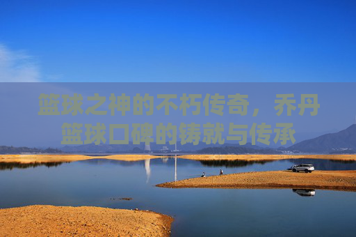 篮球之神的不朽传奇,乔丹篮球口碑的铸就与传承