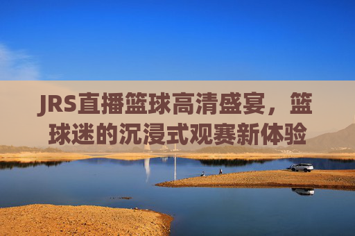 JRS直播篮球高清盛宴,篮球迷的沉浸式观赛新体验