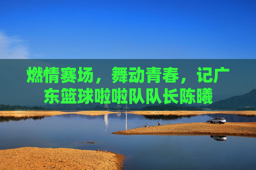 燃情赛场,舞动青春,记广东篮球啦啦队队长陈曦