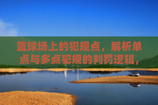 篮球场上的犯规点,解析单点与多点犯规的判罚逻辑,篮球单点与多点犯规判罚逻辑解析