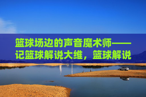 篮球场边的声音魔术师——记篮球解说大维,篮球解说的声音魔术师——大维