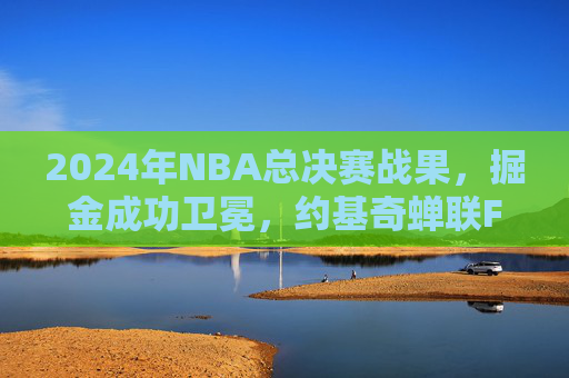 2024年NBA总决赛战果,掘金成功卫冕,约基奇蝉联FMVP铸就双核传奇,掘金成功卫冕约基奇蝉联FMVP铸就双核传奇