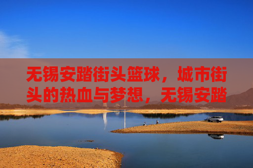 无锡安踏街头篮球,城市街头的热血与梦想,无锡安踏街头篮球,城市街头的热血与梦想