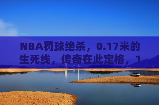 NBA罚球绝杀，0.17米的生死线，传奇在此定格，17米生死线！NBA罚球绝杀，传奇定格