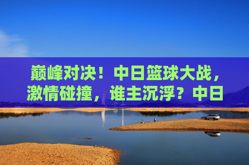 巅峰对决!中日篮球大战,激情碰撞,谁主沉浮?中日篮球巅峰对决,激情碰撞,谁主沉浮?