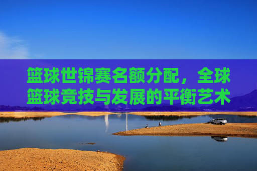 篮球世锦赛名额分配,全球篮球竞技与发展的平衡艺术,篮球世锦赛名额分配,全球篮球竞技与发展的平衡艺术