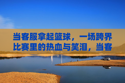 当客服拿起篮球,一场跨界比赛里的热血与笑泪,当客服拿起篮球,热血与笑泪的跨界赛场