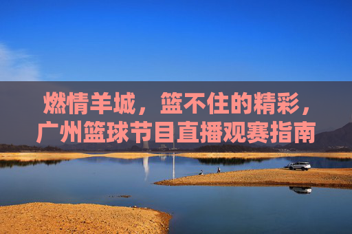 燃情羊城,篮不住的精彩,广州篮球节目直播观赛指南,燃情羊城,篮不住的精彩!广州篮球直播观赛指南