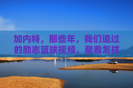 加内特,那些年,我们追过的励志篮球视频,藏着怎样的冠军密码?加内特,追过的励志篮球视频,藏着冠军密码