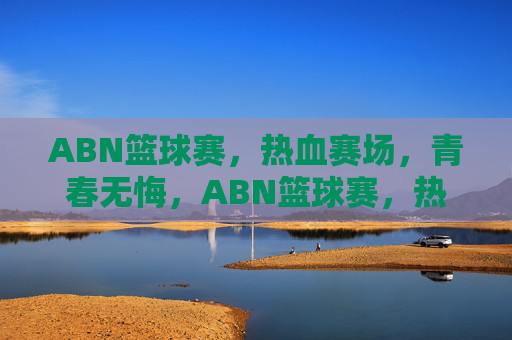 ABN篮球赛，热血赛场，青春无悔，ABN篮球赛，热血赛场，青春无悔