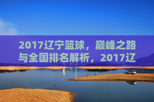 2017辽宁篮球，巅峰之路与全国排名解析，2017辽宁篮球，巅峰之路与全国排名解析